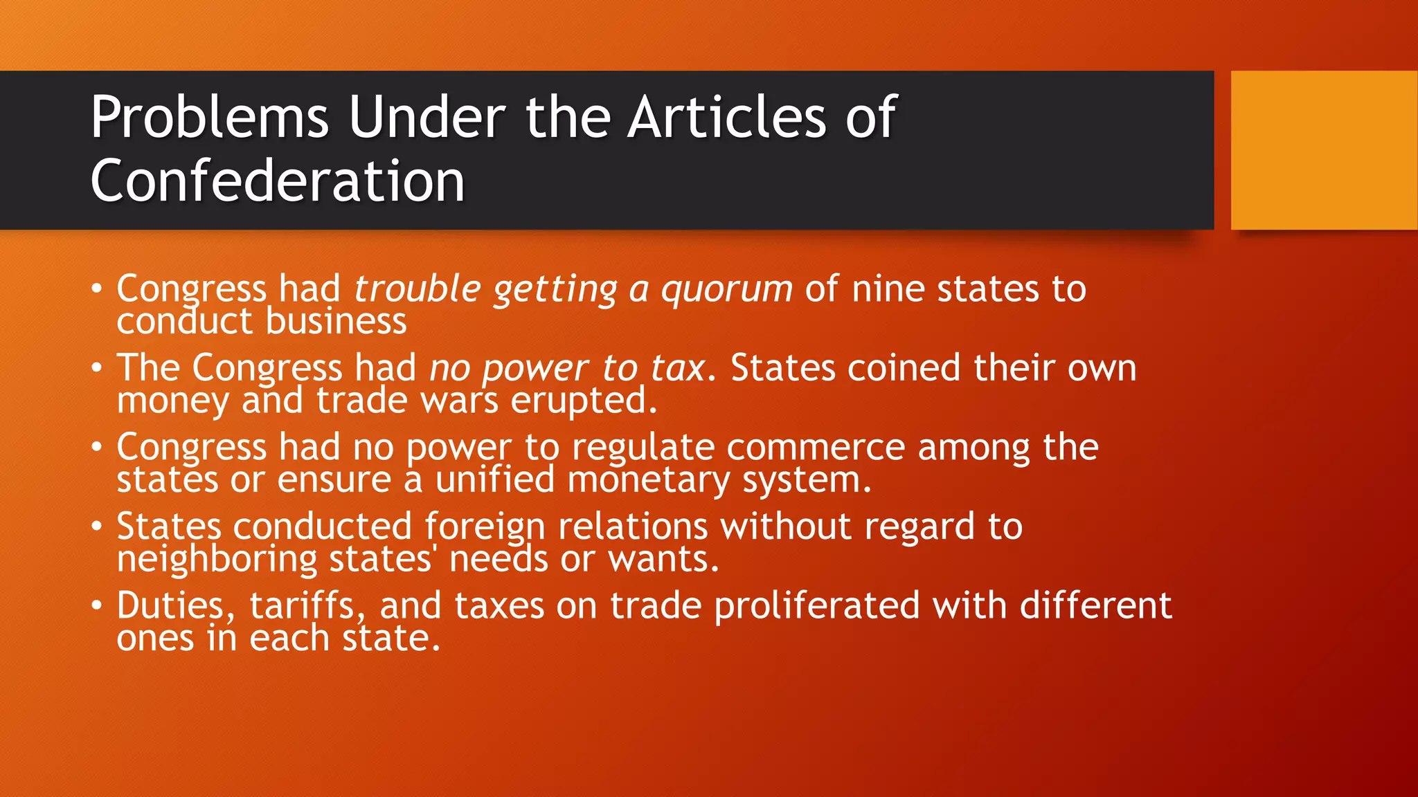Problems Under the Articles of
Confederation
• Congress had trouble getting a quorum of nine states to
conduct business
• The Congress had no power to tax. States coined their own
money and trade wars erupted.
• Congress had no power to regulate commerce among the
states or ensure a unified monetary system.
• States conducted foreign relations without regard to
neighboring states' needs or wants.
• Duties, tariffs, and taxes on trade proliferated with different
ones in each state.
 
