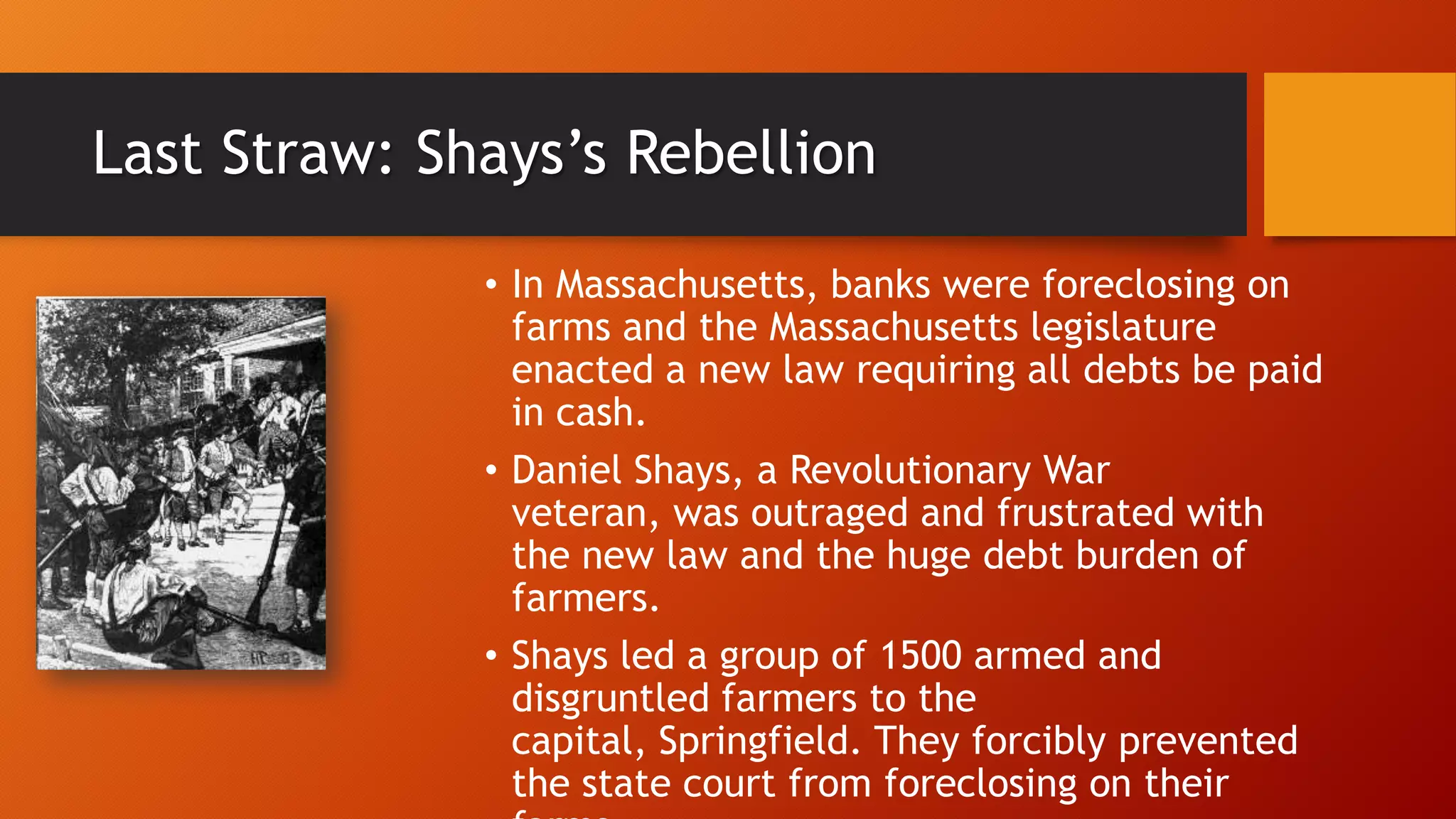 Last Straw: Shays’s Rebellion
• In Massachusetts, banks were foreclosing on
farms and the Massachusetts legislature
enacted a new law requiring all debts be paid
in cash.
• Daniel Shays, a Revolutionary War
veteran, was outraged and frustrated with
the new law and the huge debt burden of
farmers.
• Shays led a group of 1500 armed and
disgruntled farmers to the
capital, Springfield. They forcibly prevented
the state court from foreclosing on their
 