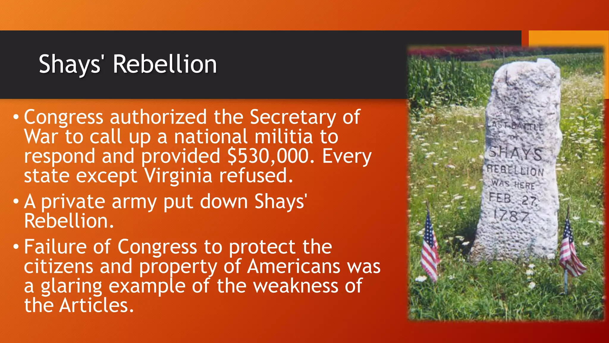 Shays' Rebellion
• Congress authorized the Secretary of
War to call up a national militia to
respond and provided $530,000. Every
state except Virginia refused.
• A private army put down Shays'
Rebellion.
• Failure of Congress to protect the
citizens and property of Americans was
a glaring example of the weakness of
the Articles.
 