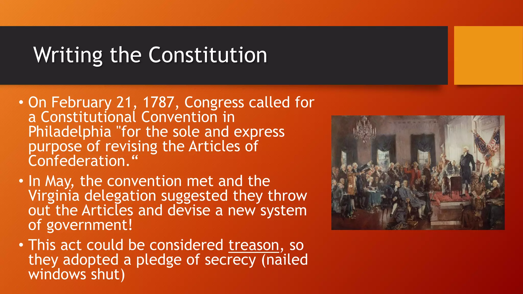 Writing the Constitution
• On February 21, 1787, Congress called for
a Constitutional Convention in
Philadelphia "for the sole and express
purpose of revising the Articles of
Confederation.“
• In May, the convention met and the
Virginia delegation suggested they throw
out the Articles and devise a new system
of government!
• This act could be considered treason, so
they adopted a pledge of secrecy (nailed
windows shut)
 
