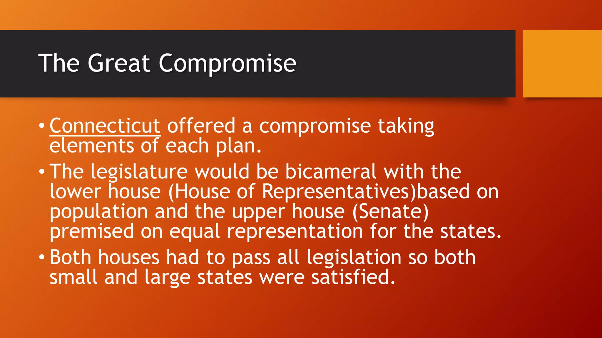The Great Compromise
• Connecticut offered a compromise taking
elements of each plan.
• The legislature would be bicameral with the
lower house (House of Representatives)based on
population and the upper house (Senate)
premised on equal representation for the states.
• Both houses had to pass all legislation so both
small and large states were satisfied.
 