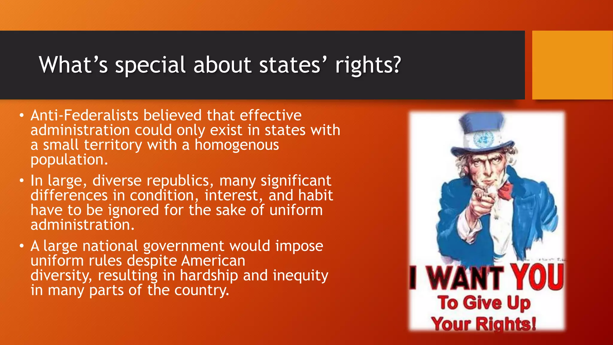 What’s special about states’ rights?
• Anti-Federalists believed that effective
administration could only exist in states with
a small territory with a homogenous
population.
• In large, diverse republics, many significant
differences in condition, interest, and habit
have to be ignored for the sake of uniform
administration.
• A large national government would impose
uniform rules despite American
diversity, resulting in hardship and inequity
in many parts of the country.
 
