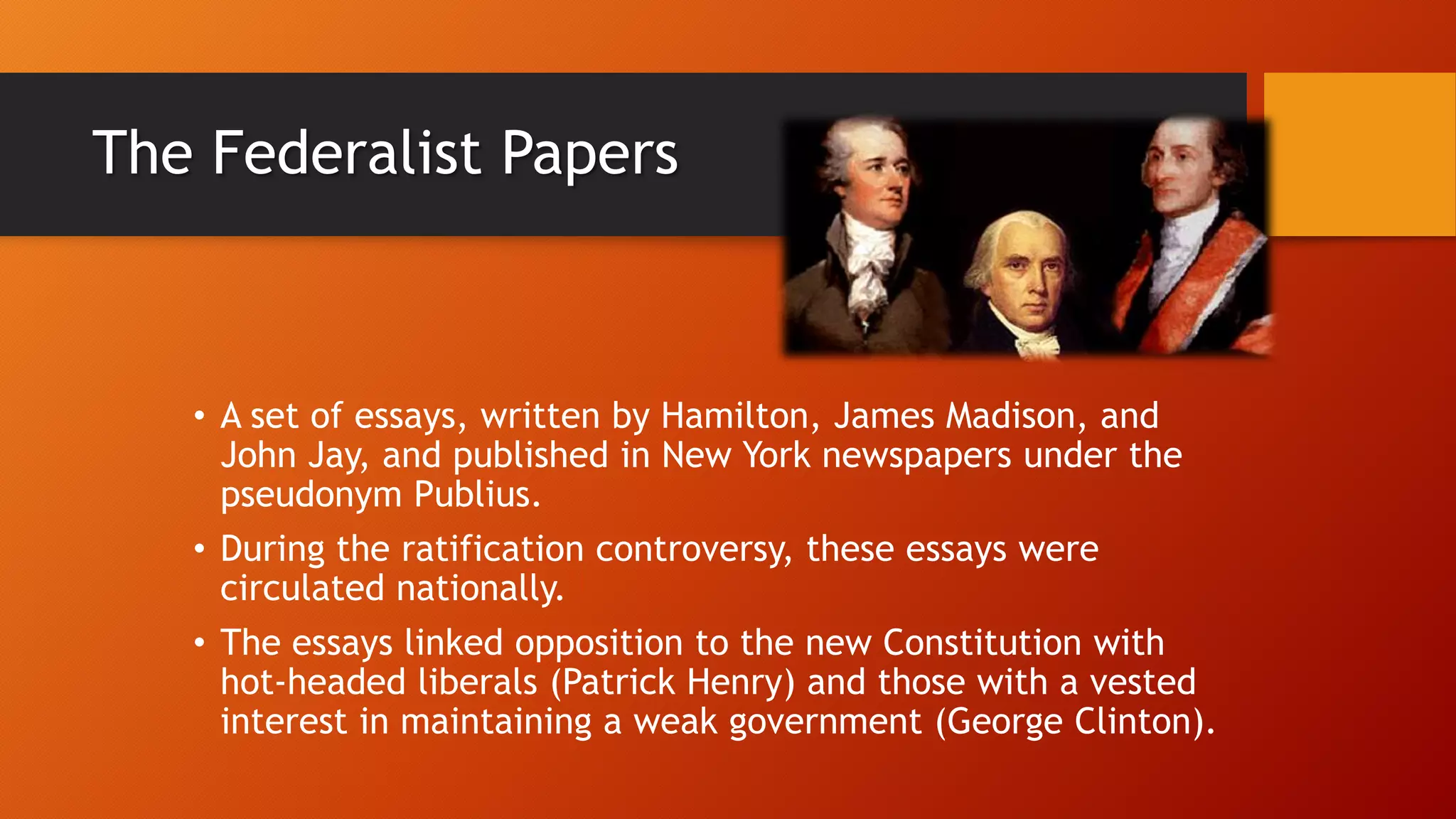 The Federalist Papers
• A set of essays, written by Hamilton, James Madison, and
John Jay, and published in New York newspapers under the
pseudonym Publius.
• During the ratification controversy, these essays were
circulated nationally.
• The essays linked opposition to the new Constitution with
hot-headed liberals (Patrick Henry) and those with a vested
interest in maintaining a weak government (George Clinton).
 