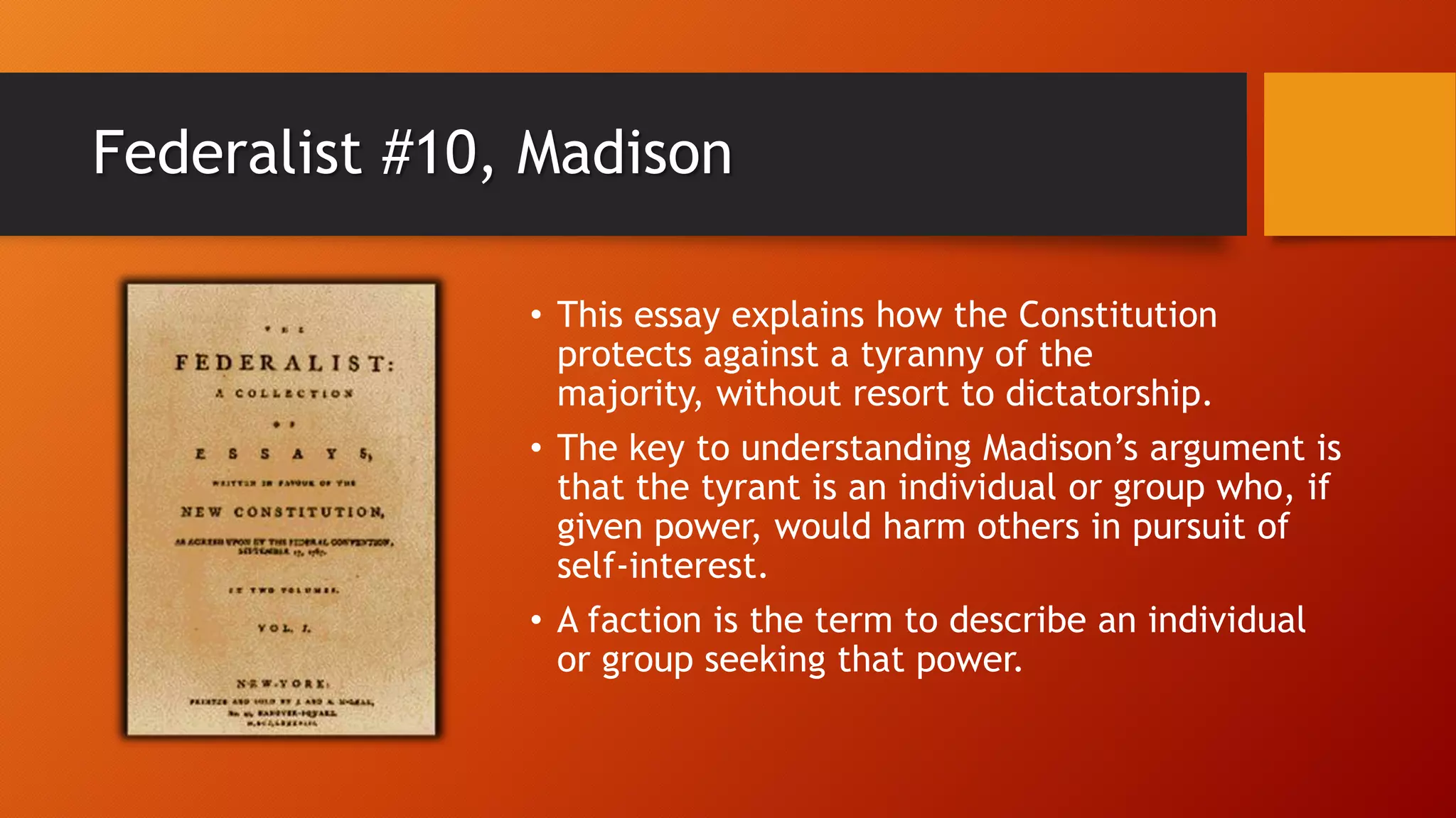Federalist #10, Madison
• This essay explains how the Constitution
protects against a tyranny of the
majority, without resort to dictatorship.
• The key to understanding Madison’s argument is
that the tyrant is an individual or group who, if
given power, would harm others in pursuit of
self-interest.
• A faction is the term to describe an individual
or group seeking that power.
 