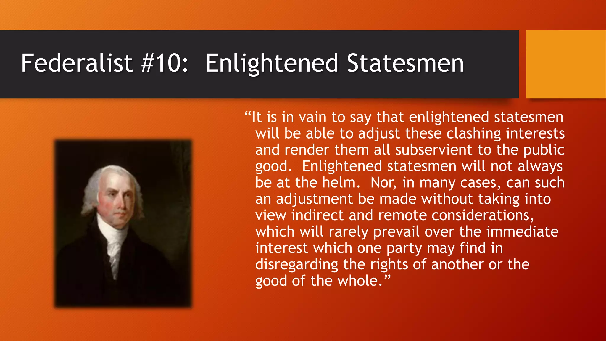 Federalist #10: Enlightened Statesmen
“It is in vain to say that enlightened statesmen
will be able to adjust these clashing interests
and render them all subservient to the public
good. Enlightened statesmen will not always
be at the helm. Nor, in many cases, can such
an adjustment be made without taking into
view indirect and remote considerations,
which will rarely prevail over the immediate
interest which one party may find in
disregarding the rights of another or the
good of the whole.”
 