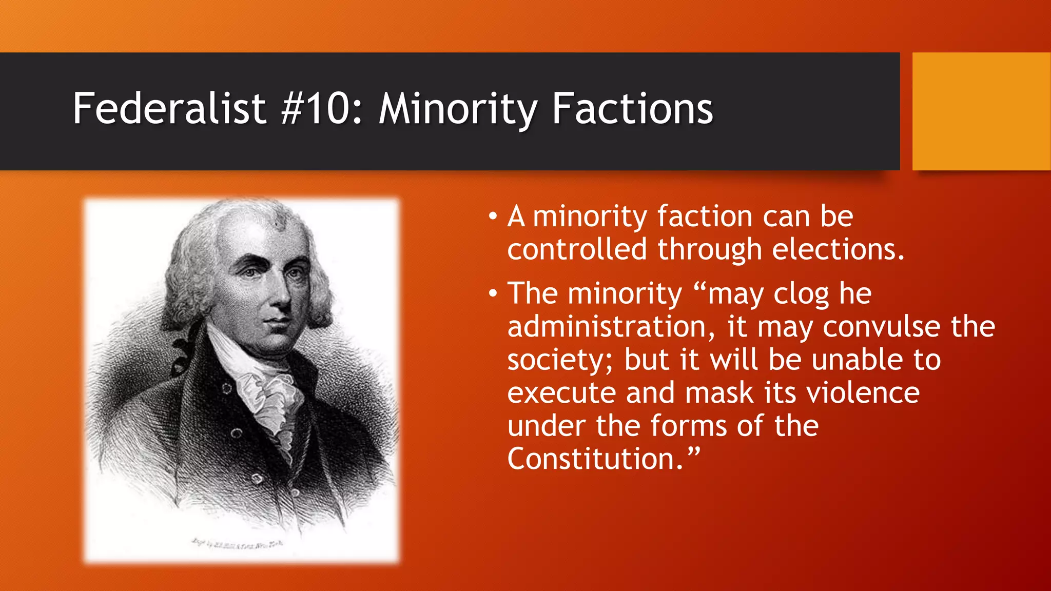 Federalist #10: Minority Factions
• A minority faction can be
controlled through elections.
• The minority “may clog he
administration, it may convulse the
society; but it will be unable to
execute and mask its violence
under the forms of the
Constitution.”
 