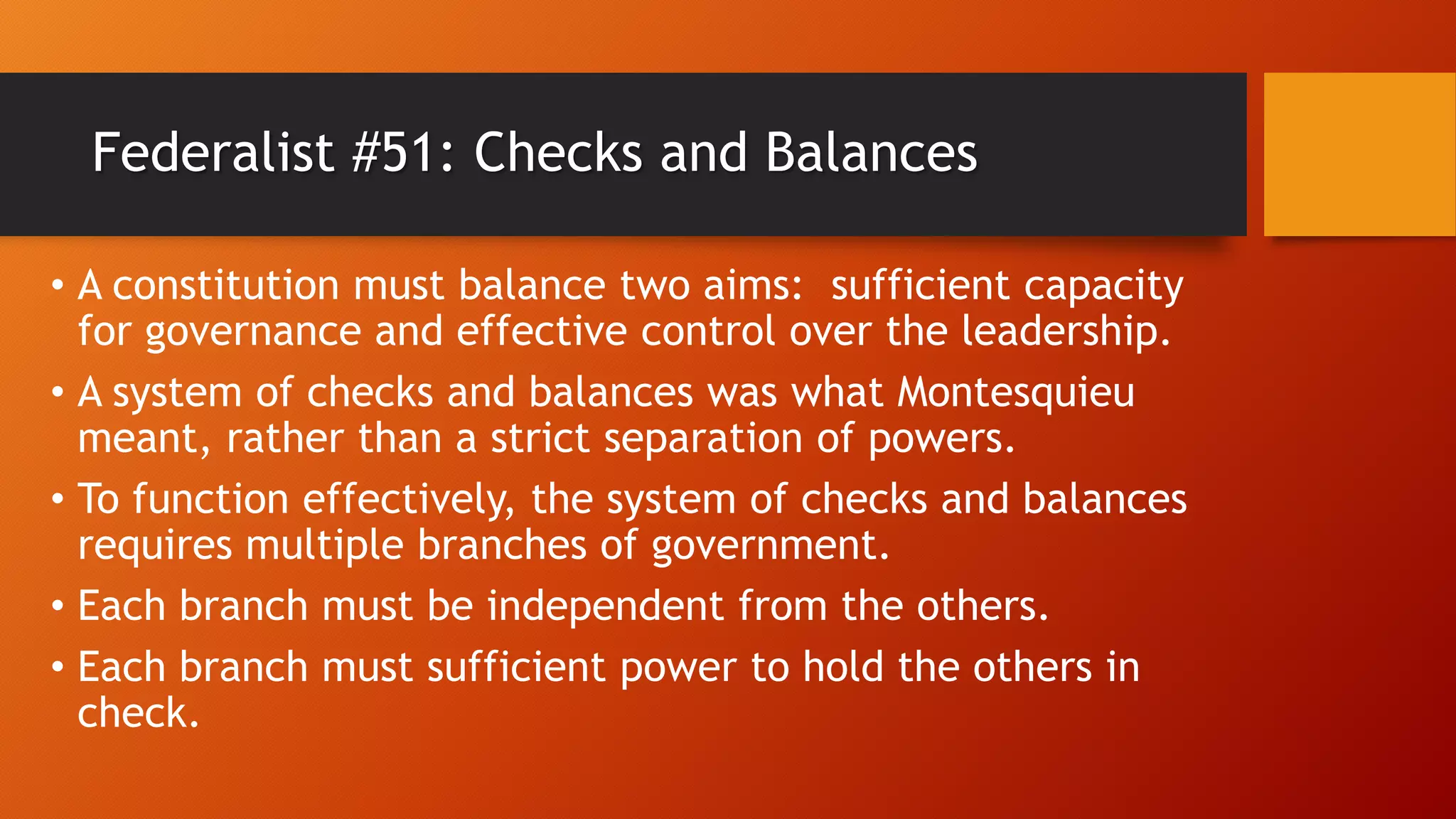 Federalist #51: Checks and Balances
• A constitution must balance two aims: sufficient capacity
for governance and effective control over the leadership.
• A system of checks and balances was what Montesquieu
meant, rather than a strict separation of powers.
• To function effectively, the system of checks and balances
requires multiple branches of government.
• Each branch must be independent from the others.
• Each branch must sufficient power to hold the others in
check.
 