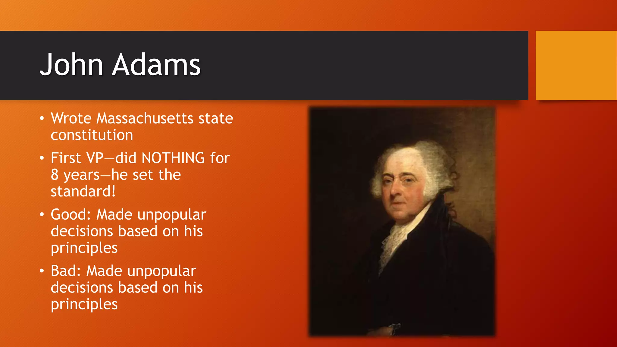 John Adams
• Wrote Massachusetts state
constitution
• First VP—did NOTHING for
8 years—he set the
standard!
• Good: Made unpopular
decisions based on his
principles
• Bad: Made unpopular
decisions based on his
principles
 