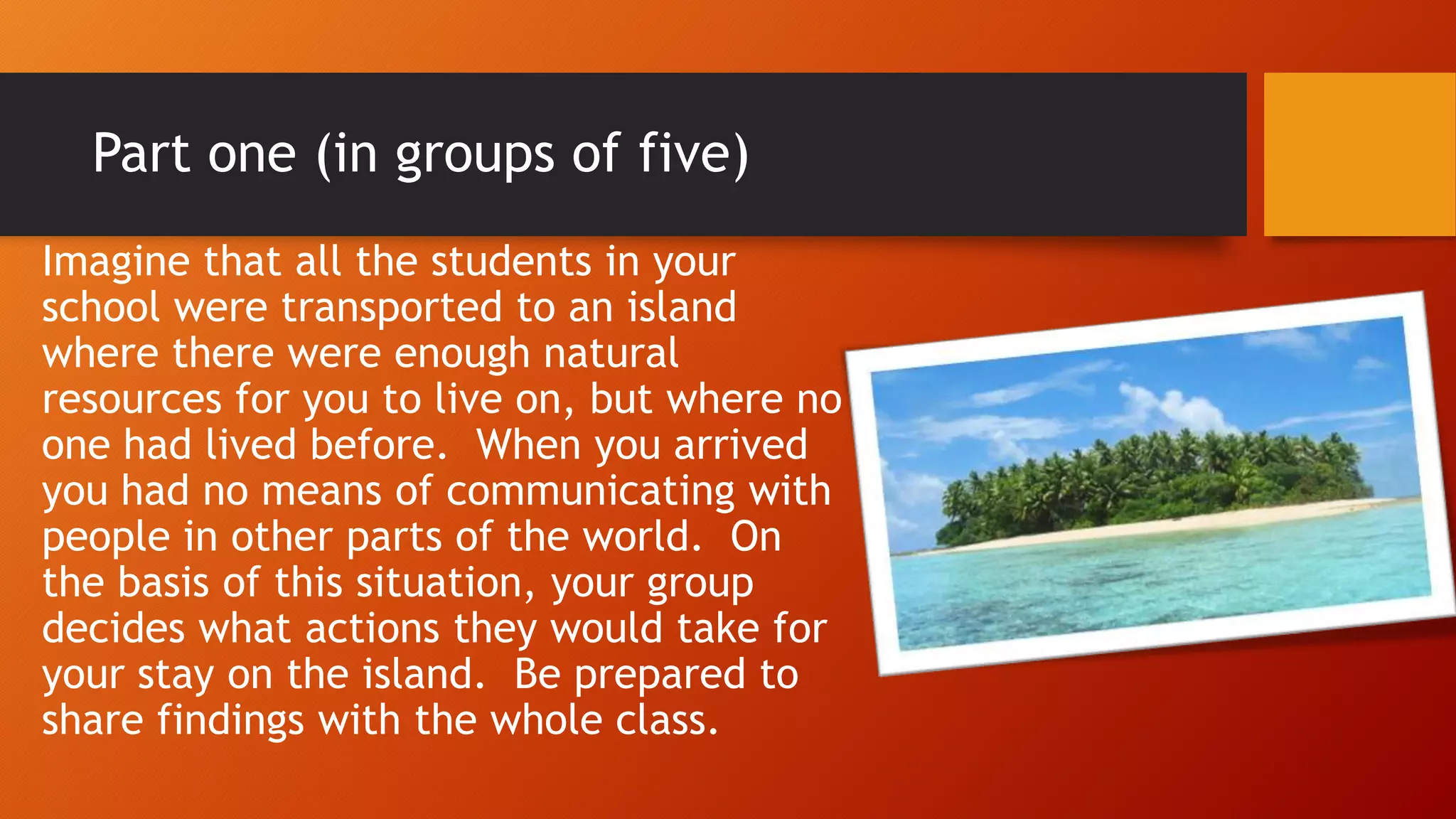Part one (in groups of five)
Imagine that all the students in your
school were transported to an island
where there were enough natural
resources for you to live on, but where no
one had lived before. When you arrived
you had no means of communicating with
people in other parts of the world. On
the basis of this situation, your group
decides what actions they would take for
your stay on the island. Be prepared to
share findings with the whole class.
 