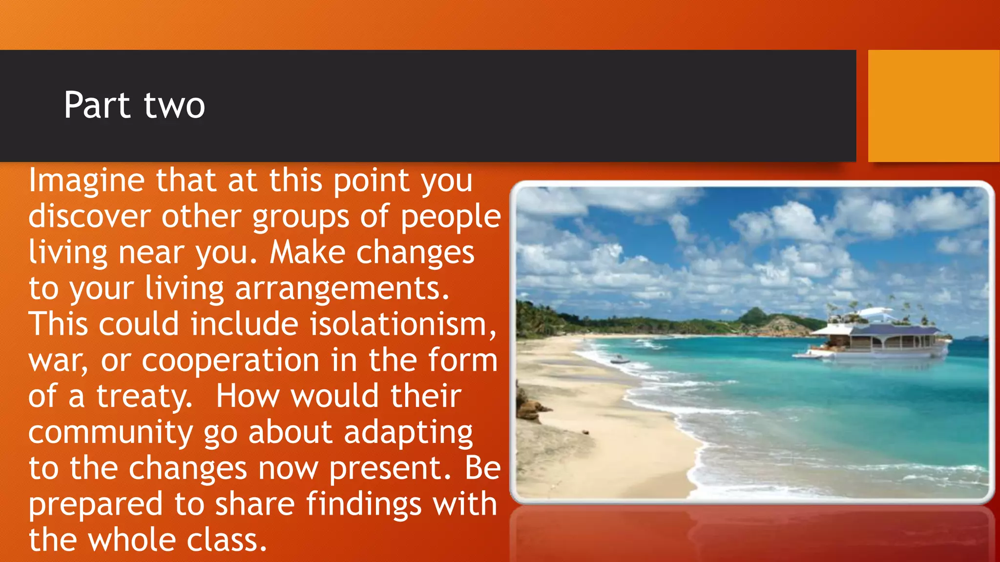Part two
Imagine that at this point you
discover other groups of people
living near you. Make changes
to your living arrangements.
This could include isolationism,
war, or cooperation in the form
of a treaty. How would their
community go about adapting
to the changes now present. Be
prepared to share findings with
the whole class.
 