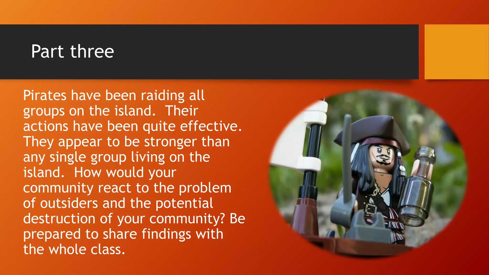 Part three
Pirates have been raiding all
groups on the island. Their
actions have been quite effective.
They appear to be stronger than
any single group living on the
island. How would your
community react to the problem
of outsiders and the potential
destruction of your community? Be
prepared to share findings with
the whole class.
 