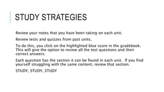 STUDY STRATEGIES
Review your notes that you have been taking on each unit.
Review tests and quizzes from past units.
To do this, you click on the highlighted blue score in the gradebook.
This will give the option to review all the test questions and their
correct answers.
Each question has the section it can be found in each unit. If you find
yourself struggling with the same content, review that section.
STUDY, STUDY, STUDY
 