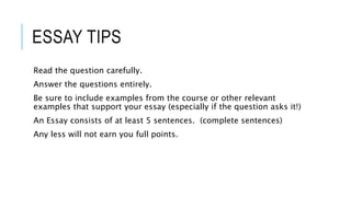 ESSAY TIPS
Read the question carefully.
Answer the questions entirely.
Be sure to include examples from the course or other relevant
examples that support your essay (especially if the question asks it!)
An Essay consists of at least 5 sentences. (complete sentences)
Any less will not earn you full points.
 