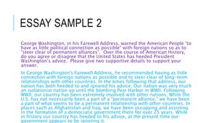 ESSAY SAMPLE 2
George Washington, in his Farewell Address, warned the American People “to
have as little political connection as possible” with foreign nations so as to
“steer clear of permanent alliances”. Over the course of American History,
do you agree or disagree that the United States has heeded President
Washington’s advice. Please give two supportive details to support your
answer.
In George Washington's Farewell Address, he recommended having as little
connection with foreign nations as possible and to steer clear of long-term
relationships with other countries. In the times following that address, our
nation has both heeded to and ignored his advice. Our nation was very much
an isolationist nation up until the bombing Pear Harbor in WWII. Following
WWII, our country has been extremely involved with other nations. While the
U.S. has not necessarily been a part of a "permanent alliance," we have been
a part of what seems to be a permanent relationship with other countries. In
places such as Afghanistan and Iraq, we have been occupying and assisting
in the formation of a democratic government there for over 25 years. While
in history our country has heeded to his advice, at the present time our
government appears to be ignoring it.
 