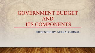 GOVERNMENT BUDGET
AND
ITS COMPONENTS
PRESENTED BY: NEERAJ GARWAL
 