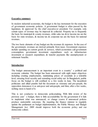 [Type text] Page 1
Executive summary
In modern industrial economies, the budget is the key instrument for the execution
of government economic policies. A government budget is often passed by the
legislature, & approved by the chief executive-or president. For example, only
certain types of revenue may be imposed & collected. Property tax is frequently
the basis for municipal & county revenues, while sales tax &/or income tax are the
basis for state revenues, & income tax & corporate tax are the basis for national
revenues.
The two basic elements of any budget are the revenues & expenses. In the case of
the government, revenues are derived primarily from taxes. Government expenses
include spending on current goods & services, which economists call government
consumption; government investment expenditures such as infrastructure
investment or research expenditure; & transfer payments like unemployment or
retirement benefits.
Introduction
The budget announcement is an important event in a country’s political and
economic calendar. The budget has been announced with eight major objectives
including creating employments, maintaining prices of essentials at a tolerable
level, ensuring food security and extending social safety net. In Bangladesh, public
focus on the budget is still confined to a few weeks in June. The incumbent
politicians and allied pundits hail the document as visionary and pro-people, the
opposition denounces it as anti-poor and anti-people, and then, after a few weeks,
nothing more is heard of it.
This is not conducive to democratic policymaking. With little review of the
previous year’s budget, there is little accountability for the government if it fails
to implement what was announced, or change course if announced policies
produce undesirable outcomes. By requiring the finance minister to regularly
update the parliament on budget implementation, the Public Moneys and Budget
Management Act, 2009 should improve both the economic policy and our
democratic culture.
 
