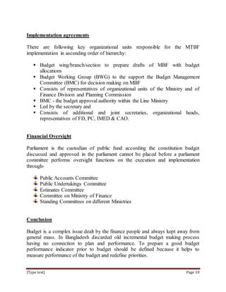 [Type text] Page 10
Implementation agreements
There are following key organizational units responsible for the MTBF
implementation in ascending order of hierarchy:
 Budget wing/branch/section to prepare drafts of MBF with budget
allocations
 Budget Working Group (BWG) to the support the Budget Management
Committee (BMC) for decision making on MBF
 Consists of representatives of organizational units of the Ministry and of
Finance Division and Planning Commission
 BMC - the budget approval authority within the Line Ministry
 Led by the secretary and
 Consists of additional and joint secretaries, organizational heads,
representatives of FD, PC, IMED & CAO.
Financial Oversight
Parliament is the custodian of public fund according the constitution budget
discussed and approved in the parliament cannot be placed before a parliament
committee performs oversight functions on the execution and implementation
through-
Public Accounts Committee
Public Undertakings Committee
Estimates Committee
Committee on Ministry of Finance
Standing Committees on different Ministries
Conclusion
Budget is a complex issue dealt by the finance people and always kept away from
general mass. In Bangladesh discarded old incremental budget making process
having no connection to plan and performance. To prepare a good budget
performance indicator prior to budget should be defined because it helps to
measure performance of the budget and redefine priorities.
 