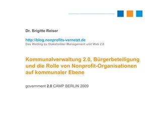 Dr. Brigitte Reiser

http://blog.nonprofits-vernetzt.de
Das Weblog zu Stakeholder-Management und Web 2.0




Kommunalverwaltung 2.0, Bürgerbeteiligung
und die Rolle von Nonprofit-Organisationen
auf kommunaler Ebene

government 2.0 CAMP BERLIN 2009
 
