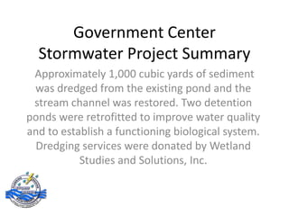 Government Center
  Stormwater Project Summary
 Approximately 1,000 cubic yards of sediment
 was dredged from the existing pond and the
 stream channel was restored. Two detention
ponds were retrofitted to improve water quality
and to establish a functioning biological system.
 Dredging services were donated by Wetland
           Studies and Solutions, Inc.
 