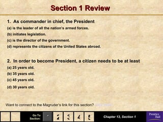 Section 1 Review
1. As commander in chief, the President
(a) is the leader of all the nation’s armed forces.
(b) initiates legislation.
(c) is the director of the government.
(d) represents the citizens of the United States abroad.



2. In order to become President, a citizen needs to be at least
(a) 25 years old.
(b) 35 years old.
(c) 45 years old.

(d) 30 years old.



Want to connect to the Magruder’s link for this section? Click Here!

                 Go To
               Section:      1 2 3 4 5
                                     5                        Chapter 13, Section 1
 
