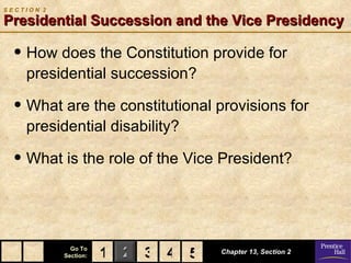 SECTION 2

Presidential Succession and the Vice Presidency

  • How does the Constitution provide for
    presidential succession?

  • What are the constitutional provisions for
    presidential disability?

  • What is the role of the Vice President?


              Go To
            Section:   1 2 3 4 5
                               5   Chapter 13, Section 2
 