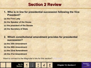 Section 2 Review
1. Who is in line for presidential succession following the Vice
   President?
(a) the First Lady
(b) the Speaker of the House
(c) the president of the Senate
(d) the Secretary of State



2. Which constitutional amendment provides for presidential
   succession?
(a) the 25th Amendment
(b) the 26th Amendment
(c) the 22nd Amendment
(d) the 21st Amendment

Want to connect to the Magruder’s link for this section? Click Here!

                 Go To
               Section:   1 2 3 4 5
                                  5                          Chapter 13, Section 2
 
