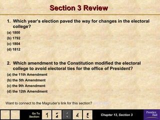 Section 3 Review
1. Which year’s election paved the way for changes in the electoral
   college?
(a) 1800
(b) 1792
(c) 1804
(d) 1812


2. Which amendment to the Constitution modified the electoral
   college to avoid electoral ties for the office of President?
(a) the 11th Amendment
(b) the 5th Amendment
(c) the 9th Amendment
(d) the 12th Amendment


Want to connect to the Magruder’s link for this section? Click Here!

                 Go To
               Section:   1 2 3 4 5
                                  5                          Chapter 13, Section 3
 
