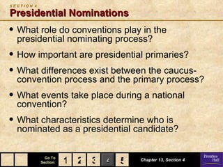 SECTION 4

Presidential Nominations
• What role do conventions play in the
  presidential nominating process?
• How important are presidential primaries?
• What differences exist between the caucus-
  convention process and the primary process?
• What events take place during a national
  convention?
• What characteristics determine who is
  nominated as a presidential candidate?

              Go To
            Section:   1 2 3 4 5
                               5   Chapter 13, Section 4
 