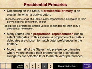 Presidential Primaries
•   Depending on the State, a presidential primary is an
    election in which a party’s voters
(1) choose some or all of a State’s party organization’s delegates to their
   party’s national convention, and/or
(2) express a preference among various contenders for their party’s
   presidential nomination.

•   Many States use a proportional representation rule to
    select delegates. In this system, a proportion of a State’s
    delegates are chosen to match voter preferences in the
    primary.
•   More than half of the States hold preference primaries
    where voters choose their preference for a candidate.
    Delegates are selected later to match voter preferences.

              Go To
            Section:    1 2 3 4 5
                                5                Chapter 13, Section 4
 