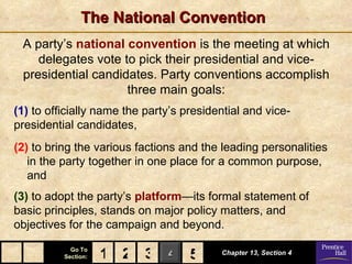The National Convention
 A party’s national convention is the meeting at which
    delegates vote to pick their presidential and vice-
 presidential candidates. Party conventions accomplish
                    three main goals:
(1) to officially name the party’s presidential and vice-
presidential candidates,
(2) to bring the various factions and the leading personalities
   in the party together in one place for a common purpose,
   and
(3) to adopt the party’s platform—its formal statement of
basic principles, stands on major policy matters, and
objectives for the campaign and beyond.
            Go To
          Section:   1 2 3 4 5
                             5            Chapter 13, Section 4
 