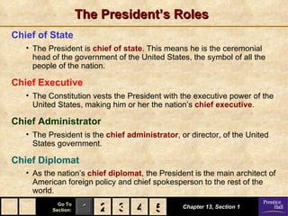 The President’s Roles
Chief of State
   • The President is chief of state. This means he is the ceremonial
     head of the government of the United States, the symbol of all the
     people of the nation.

Chief Executive
   • The Constitution vests the President with the executive power of the
     United States, making him or her the nation’s chief executive.

Chief Administrator
   • The President is the chief administrator, or director, of the United
     States government.

Chief Diplomat
   • As the nation’s chief diplomat, the President is the main architect of
     American foreign policy and chief spokesperson to the rest of the
     world.
            Go To
          Section:    1 2 3 4 5
                              5                 Chapter 13, Section 1
 