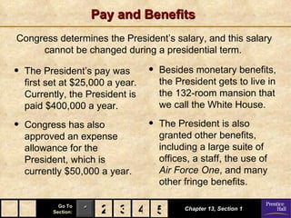 Pay and Benefits
Congress determines the President’s salary, and this salary
     cannot be changed during a presidential term.

•   The President’s pay was        •   Besides monetary benefits,
    first set at $25,000 a year.       the President gets to live in
    Currently, the President is        the 132-room mansion that
    paid $400,000 a year.              we call the White House.

•   Congress has also              •   The President is also
    approved an expense                granted other benefits,
    allowance for the                  including a large suite of
    President, which is                offices, a staff, the use of
    currently $50,000 a year.          Air Force One, and many
                                       other fringe benefits.

             Go To
           Section:   1 2 3 4 5
                              5              Chapter 13, Section 1
 