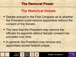 The Removal Power

                  The Historical Debate
• Debate ensued in the First Congress as to whether
  the President could remove appointees without the
  consent of the Senate.

• The view that the President may remove the
  officials he appoints without Senate consent has
  prevailed over time.
• In general, the President may remove any
  appointees except federal judges.

         Go To
       Section:   1 2 3 4         Chapter 14, Section 2
 