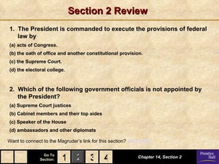 Section 2 Review
1. The President is commanded to execute the provisions of federal
   law by
(a) acts of Congress.
(b) the oath of office and another constitutional provision.
(c) the Supreme Court.
(d) the electoral college.



2. Which of the following government officials is not appointed by
   the President?
(a) Supreme Court justices
(b) Cabinet members and their top aides
(c) Speaker of the House
(d) ambassadors and other diplomats

Want to connect to the Magruder’s link for this section? Click Here!

                 Go To
               Section:   1 2 3 4                            Chapter 14, Section 2
 