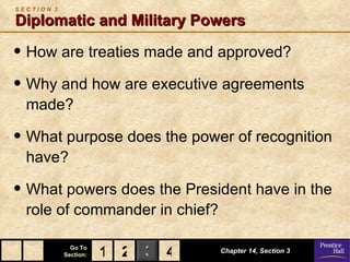 SECTION 3

Diplomatic and Military Powers

• How are treaties made and approved?
• Why and how are executive agreements
  made?

• What purpose does the power of recognition
  have?

• What powers does the President have in the
  role of commander in chief?

              Go To
            Section:   1 2 3 4   Chapter 14, Section 3
 