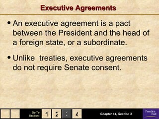 Executive Agreements

• An executive agreement is a pact
 between the President and the head of
 a foreign state, or a subordinate.

• Unlike treaties, executive agreements
 do not require Senate consent.




        Go To
      Section:    1 2 3 4       Chapter 14, Section 3
 