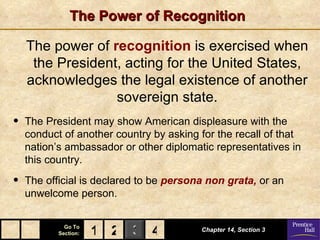 The Power of Recognition

    The power of recognition is exercised when
     the President, acting for the United States,
    acknowledges the legal existence of another
                  sovereign state.
•   The President may show American displeasure with the
    conduct of another country by asking for the recall of that
    nation’s ambassador or other diplomatic representatives in
    this country.

•   The official is declared to be persona non grata, or an
    unwelcome person.

             Go To
           Section:   1 2 3 4            Chapter 14, Section 3
 