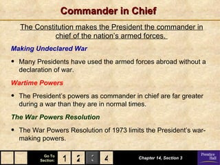 Commander in Chief
    The Constitution makes the President the commander in
              chief of the nation’s armed forces.
Making Undeclared War

•   Many Presidents have used the armed forces abroad without a
    declaration of war.
Wartime Powers

•   The President’s powers as commander in chief are far greater
    during a war than they are in normal times.
The War Powers Resolution

•   The War Powers Resolution of 1973 limits the President’s war-
    making powers.

            Go To
          Section:   1 2 3 4               Chapter 14, Section 3
 