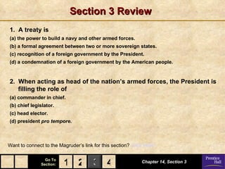 Section 3 Review
1. A treaty is
(a) the power to build a navy and other armed forces.
(b) a formal agreement between two or more sovereign states.
(c) recognition of a foreign government by the President.
(d) a condemnation of a foreign government by the American people.


2. When acting as head of the nation’s armed forces, the President is
   filling the role of
(a) commander in chief.
(b) chief legislator.
(c) head elector.
(d) president pro tempore.



Want to connect to the Magruder’s link for this section? Click Here!

                 Go To
               Section:   1 2 3 4                            Chapter 14, Section 3
 