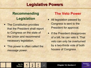Legislative Powers

        Recommending                         The Veto Power
          Legislation                 •   All legislation passed by
•   The Constitution provides             Congress is sent to the
    that the President shall report       President for approval.
    to Congress on the state of       •   If the President disapproves
    the Union and recommend               of a bill, he can veto it. That
    necessary legislation.                veto can only be overturned
•   This power is often called the        by a two-thirds vote of both
    message power.                        houses of Congress.




             Go To
           Section:   1 2 3 4                  Chapter 14, Section 4
 