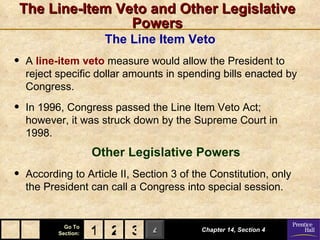 The Line-Item Veto and Other Legislative
                Powers
                        The Line Item Veto
•   A line-item veto measure would allow the President to
    reject specific dollar amounts in spending bills enacted by
    Congress.

•   In 1996, Congress passed the Line Item Veto Act;
    however, it was struck down by the Supreme Court in
    1998.
                      Other Legislative Powers
•   According to Article II, Section 3 of the Constitution, only
    the President can call a Congress into special session.


             Go To
           Section:   1 2 3 4              Chapter 14, Section 4
 