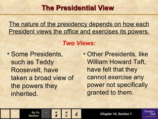 The Presidential View

The nature of the presidency depends on how each
President views the office and exercises its powers.
                        Two Views:
• Some Presidents,            • Other Presidents, like
  such as Teddy                 William Howard Taft,
  Roosevelt, have               have felt that they
  taken a broad view of         cannot exercise any
  the powers they               power not specifically
  inherited.                    granted to them.

         Go To
       Section:    1 2 3 4           Chapter 14, Section 1
 