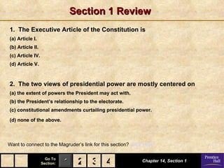 Section 1 Review
1. The Executive Article of the Constitution is
(a) Article I.
(b) Article II.
(c) Article IV.
(d) Article V.



2. The two views of presidential power are mostly centered on
(a) the extent of powers the President may act with.
(b) the President’s relationship to the electorate.
(c) constitutional amendments curtailing presidential power.

(d) none of the above.



Want to connect to the Magruder’s link for this section? Click Here!

                    Go To
                  Section:   1 2 3 4                          Chapter 14, Section 1
 