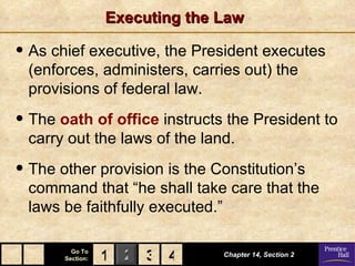 Executing the Law

• As chief executive, the President executes
 (enforces, administers, carries out) the
 provisions of federal law.

• The oath of office instructs the President to
 carry out the laws of the land.

• The other provision is the Constitution’s
 command that “he shall take care that the
 laws be faithfully executed.”

         Go To
       Section:   1 2 3 4       Chapter 14, Section 2
 