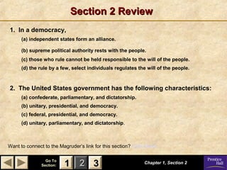 Section 2 Review
1. In a democracy,
      (a) independent states form an alliance.

      (b) supreme political authority rests with the people.
      (c) those who rule cannot be held responsible to the will of the people.
      (d) the rule by a few, select individuals regulates the will of the people.



2. The United States government has the following characteristics:
      (a) confederate, parliamentary, and dictatorship.
      (b) unitary, presidential, and democracy.
      (c) federal, presidential, and democracy.
      (d) unitary, parliamentary, and dictatorship.



Want to connect to the Magruder’s link for this section? Click Here!

                 Go To
               Section:   1 2 3                               Chapter 1, Section 2
 