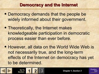 Democracy and the Internet

• Democracy demands that the people be
 widely informed about their government.

• Theoretically, the Internet makes
 knowledgeable participation in democratic
 process easier than ever before.

• However, all data on the World Wide Web is
 not necessarily true, and the long-term
 effects of the Internet on democracy has yet
 to be determined.
         Go To
       Section:   1 2 3       Chapter 1, Section 3
 