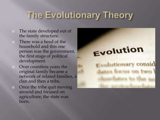 The Evolutionary TheoryThe state developed out of the family structure.There was a head of the household and this one person was the government, the first stage of political development.Over countless years the original family became a network of related families, a clan and then a tribe.  Once the tribe quit moving around and focused on agriculture, the state was born.