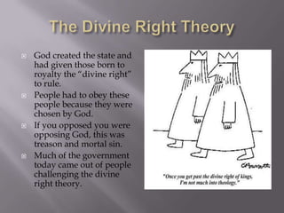 The Divine Right TheoryGod created the state and had given those born to royalty the “divine right” to rule. People had to obey these people because they were chosen by God.If you opposed you were opposing God, this was treason and mortal sin.Much of the government today came out of people challenging the divine right theory.