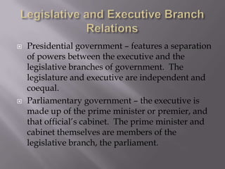 Legislative and Executive Branch Relations Presidential government – features a separation of powers between the executive and the legislative branches of government.  The legislature and executive are independent and coequal.Parliamentary government – the executive is made up of the prime minister or premier, and that official’s cabinet.  The prime minister and cabinet themselves are members of the legislative branch, the parliament.