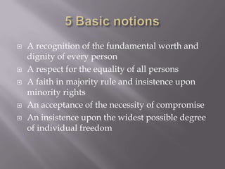 5 Basic notionsA recognition of the fundamental worth and dignity of every personA respect for the equality of all personsA faith in majority rule and insistence upon minority rightsAn acceptance of the necessity of compromiseAn insistence upon the widest possible degree of individual freedom